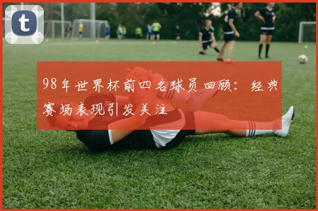 98年世界杯前四名球员回顾:经典赛场表现引发关注