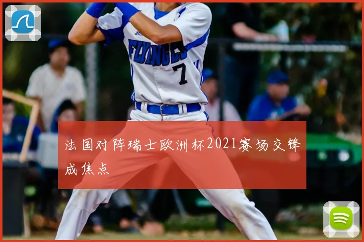 法国对阵瑞士欧洲杯2021赛场交锋成焦点