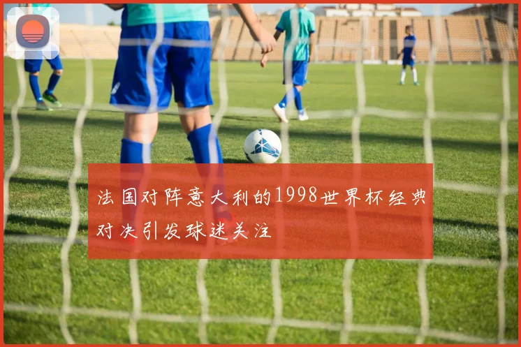 法国对阵意大利的1998世界杯经典对决引发球迷关注