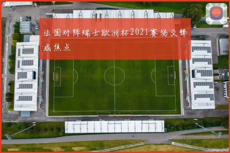 法国对阵瑞士欧洲杯2021赛场交锋成焦点
