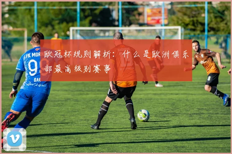 欧冠杯规则解析:什么是欧洲俱乐部最高级别赛事