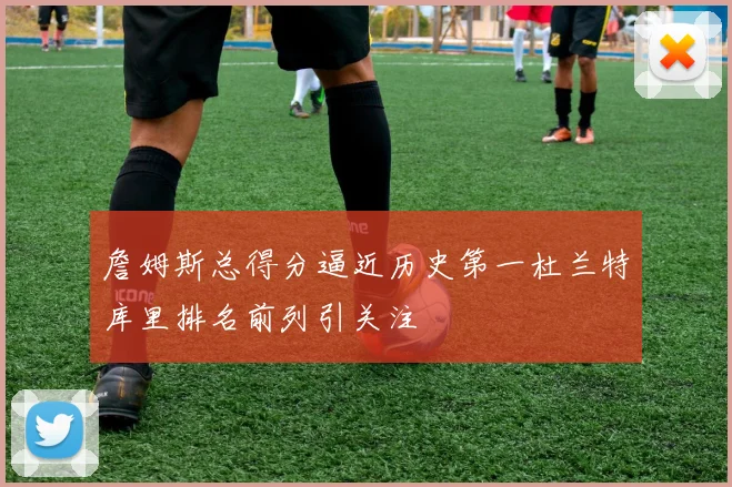 詹姆斯总得分逼近历史第一杜兰特库里排名前列引关注