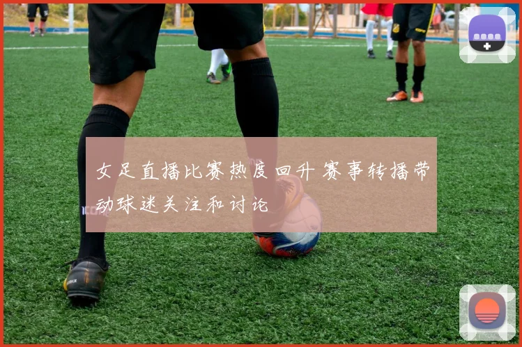 女足直播比赛热度回升 赛事转播带动球迷关注和讨论