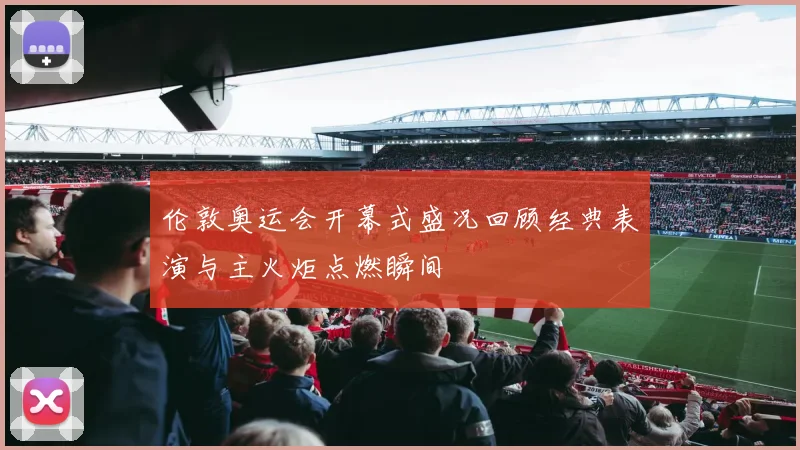 伦敦奥运会开幕式盛况回顾经典表演与主火炬点燃瞬间