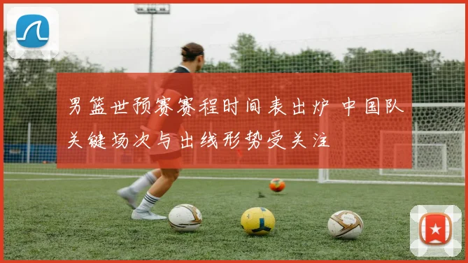 男篮世预赛赛程时间表出炉 中国队关键场次与出线形势受关注