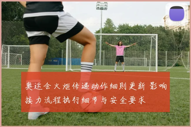 奥运会火炬传递动作细则更新 影响接力流程执行细节与安全要求