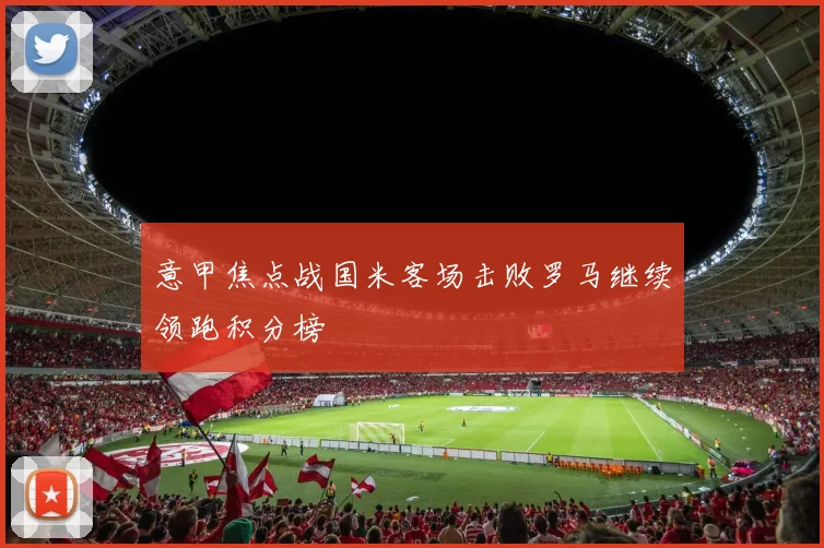 意甲焦点战国米客场击败罗马继续领跑积分榜