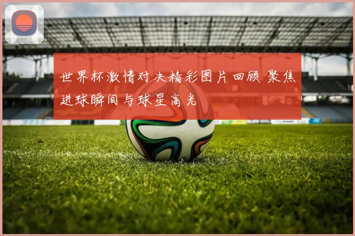 世界杯激情对决精彩图片回顾 聚焦进球瞬间与球星高光