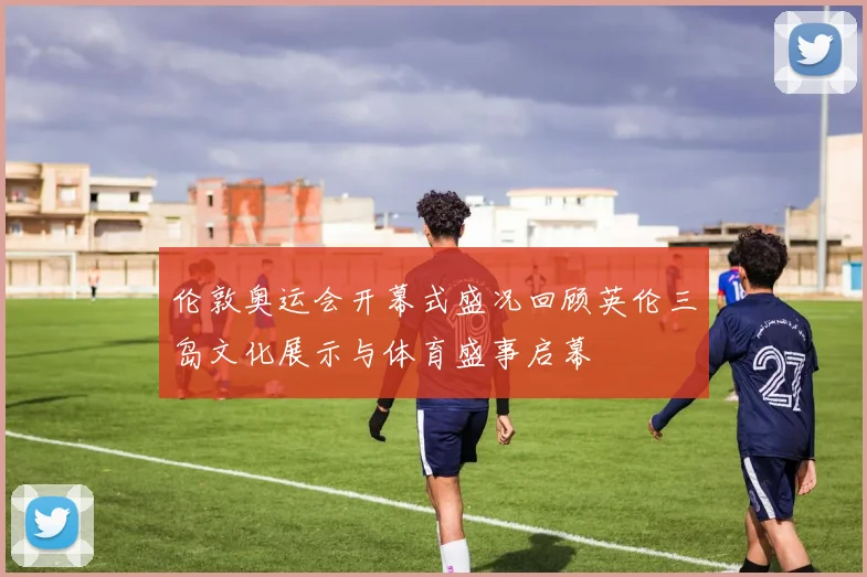 伦敦奥运会开幕式盛况回顾英伦三岛文化展示与体育盛事启幕