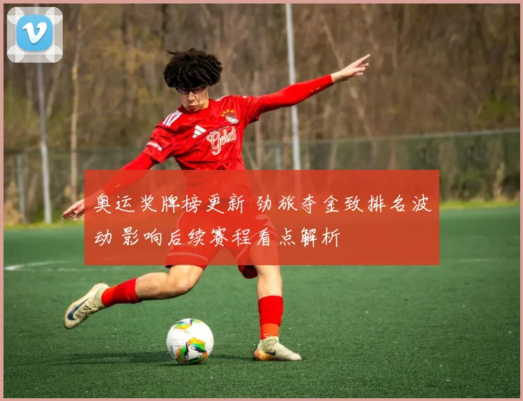 奥运奖牌榜更新 劲旅夺金致排名波动 影响后续赛程看点解析