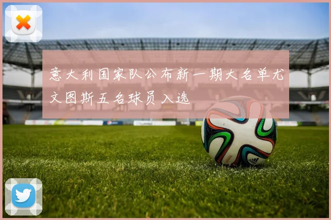 意大利国家队公布新一期大名单尤文图斯五名球员入选