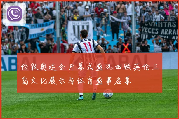 伦敦奥运会开幕式盛况回顾英伦三岛文化展示与体育盛事启幕