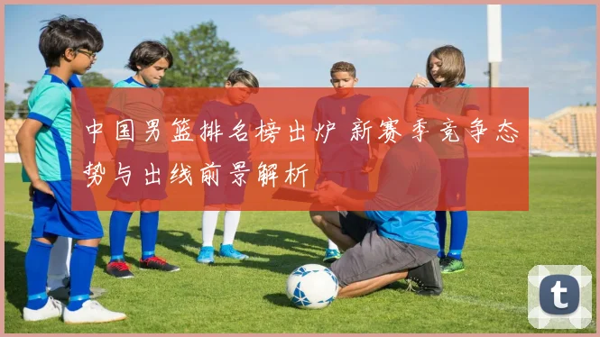 中国男篮排名榜出炉 新赛季竞争态势与出线前景解析