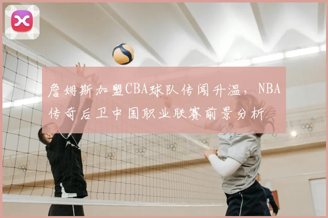 詹姆斯加盟CBA球队传闻升温，NBA传奇后卫中国职业联赛前景分析
