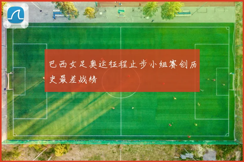 巴西女足奥运征程止步小组赛创历史最差战绩