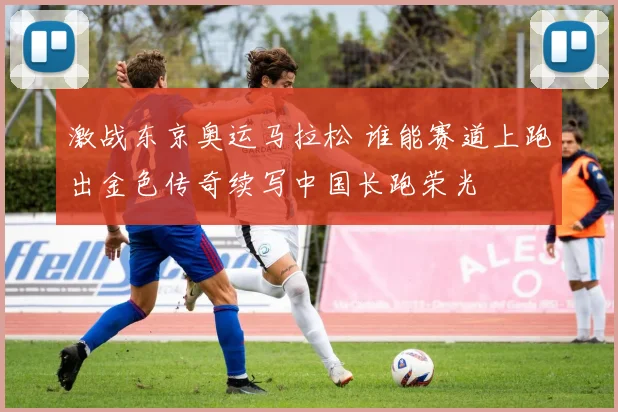 激战东京奥运马拉松 谁能赛道上跑出金色传奇续写中国长跑荣光