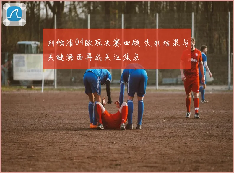 利物浦04欧冠决赛回顾 失利结果与关键场面再成关注焦点