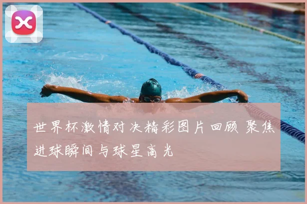 世界杯激情对决精彩图片回顾 聚焦进球瞬间与球星高光