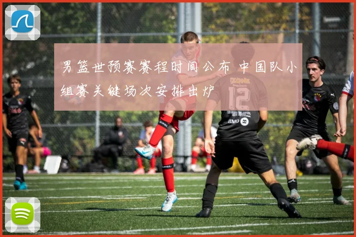 男篮世预赛赛程时间公布 中国队小组赛关键场次安排出炉