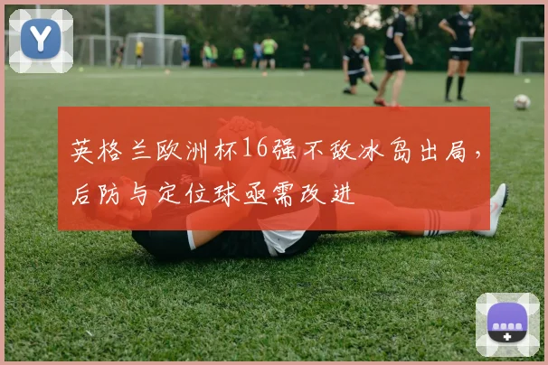 英格兰欧洲杯16强不敌冰岛出局,后防与定位球亟需改进