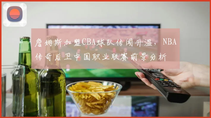 詹姆斯加盟CBA球队传闻升温，NBA传奇后卫中国职业联赛前景分析