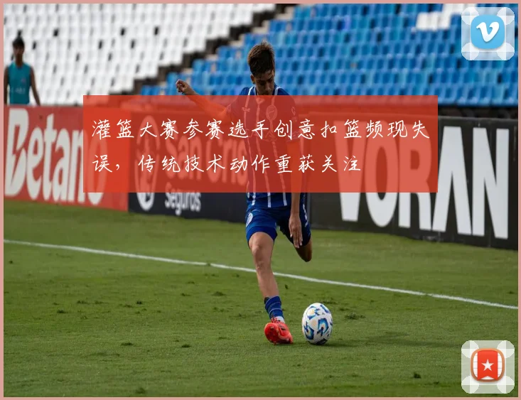 灌篮大赛参赛选手创意扣篮频现失误，传统技术动作重获关注