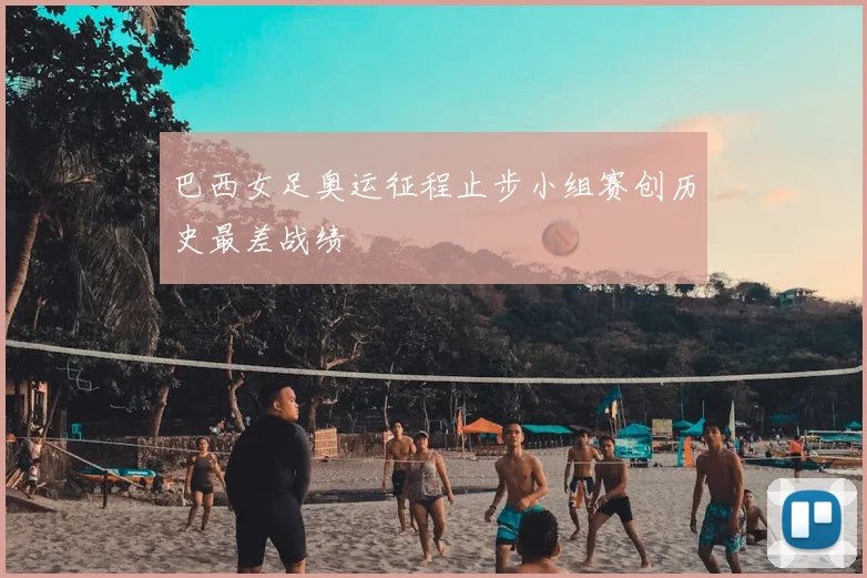 巴西女足奥运征程止步小组赛创历史最差战绩