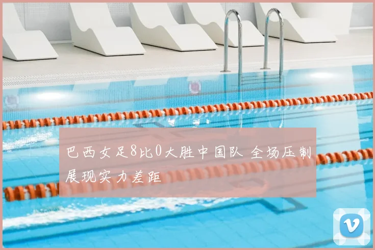 巴西女足8比0大胜中国队 全场压制展现实力差距