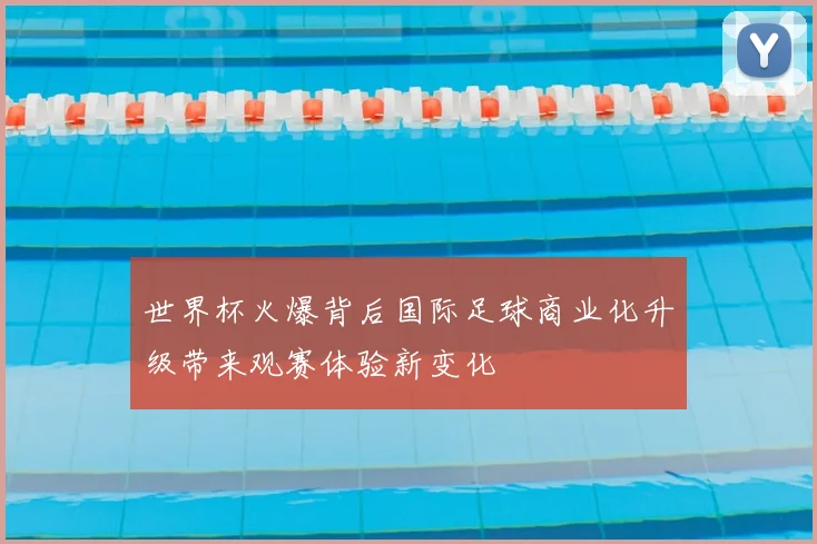 世界杯火爆背后国际足球商业化升级带来观赛体验新变化